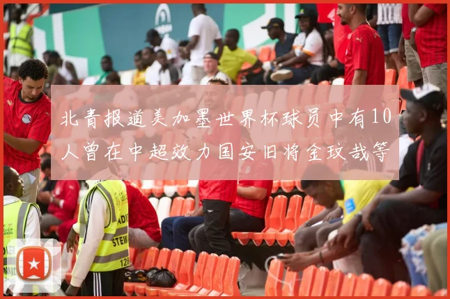 北青报道美加墨世界杯球员中有10人曾在中超效力国安旧将金玟哉等三人入选