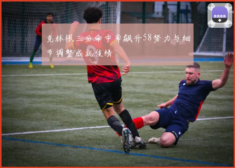 克林根三分命中率飙升58努力与细节调整成就佳绩