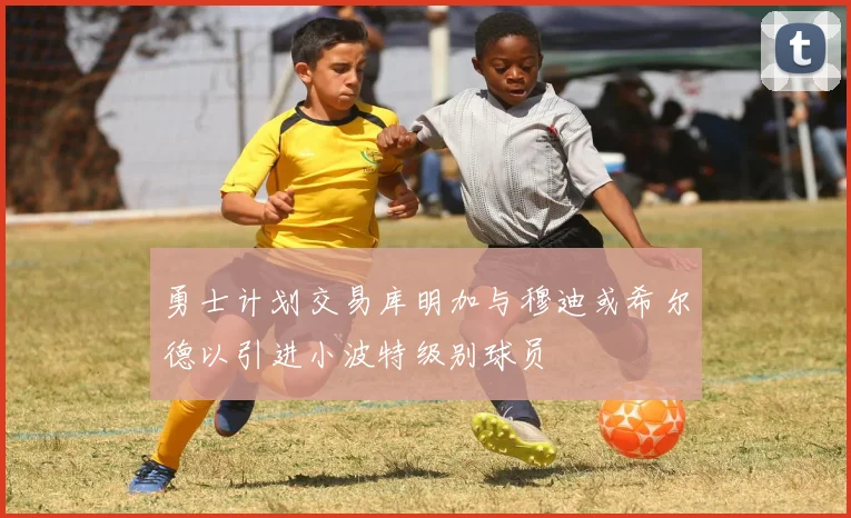 勇士计划交易库明加与穆迪或希尔德以引进小波特级别球员