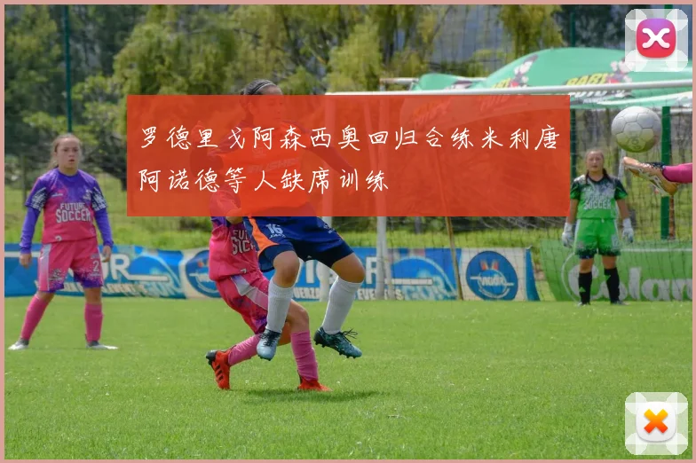 罗德里戈阿森西奥回归合练米利唐阿诺德等人缺席训练