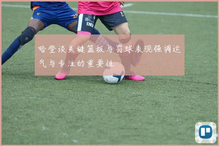 哈登谈关键篮板与罚球表现强调运气与专注的重要性