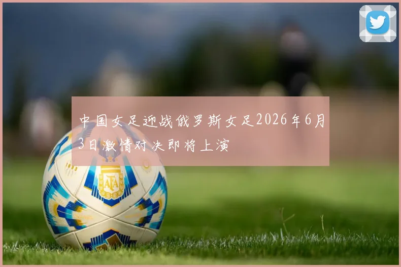 中国女足迎战俄罗斯女足2026年6月3日激情对决即将上演