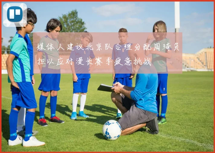 媒体人建议北京队合理分配周琦负担以应对漫长赛季疲惫挑战