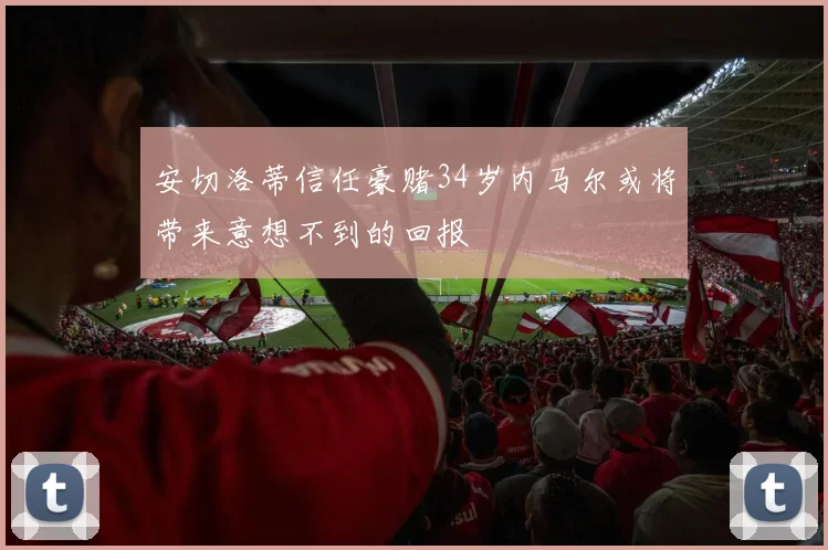 安切洛蒂信任豪赌34岁内马尔或将带来意想不到的回报