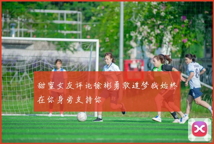 甜蜜女友评论徐彬勇敢追梦我始终在你身旁支持你