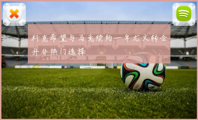 科克希望与马竞续约一年尤文转会并非热门选择