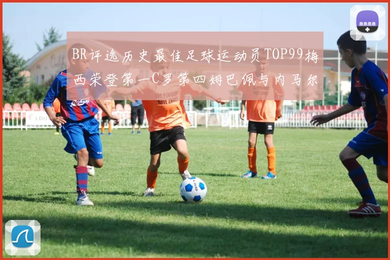 BR评选历史最佳足球运动员TOP99梅西荣登第一C罗第四姆巴佩与内马尔排名解析