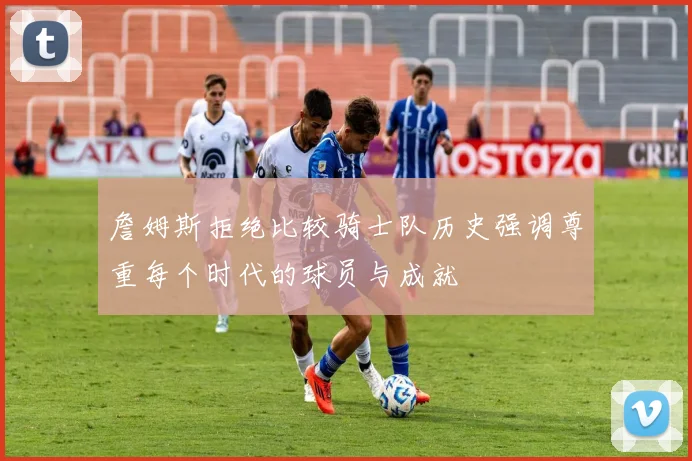 詹姆斯拒绝比较骑士队历史强调尊重每个时代的球员与成就