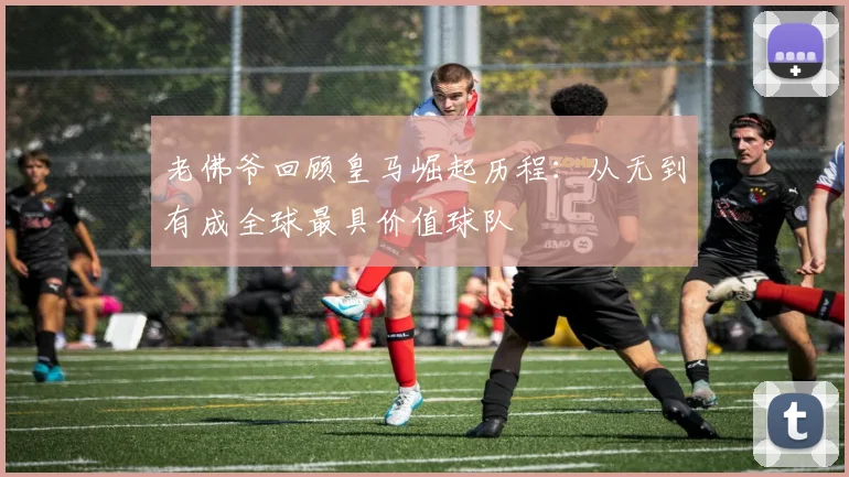 老佛爷回顾皇马崛起历程：从无到有成全球最具价值球队