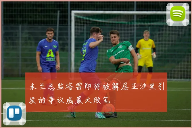 米兰总监塔雷即将被解雇亚沙里引发的争议成最大败笔