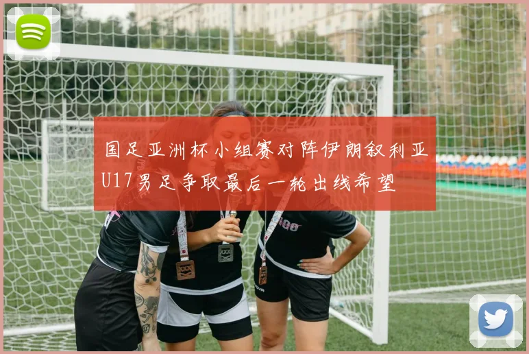 国足亚洲杯小组赛对阵伊朗叙利亚U17男足争取最后一轮出线希望