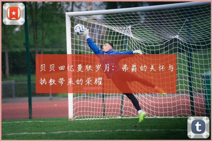 贝贝回忆曼联岁月：弗爵的关怀与执教带来的荣耀